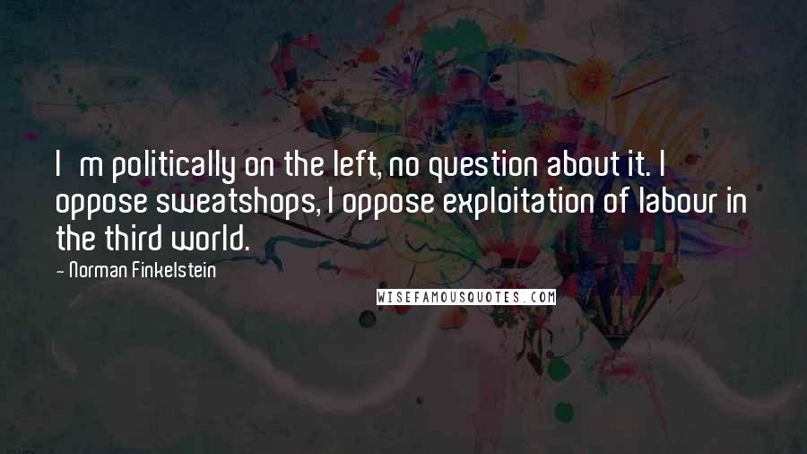 Norman Finkelstein Quotes: I'm politically on the left, no question about it. I oppose sweatshops, I oppose exploitation of labour in the third world.