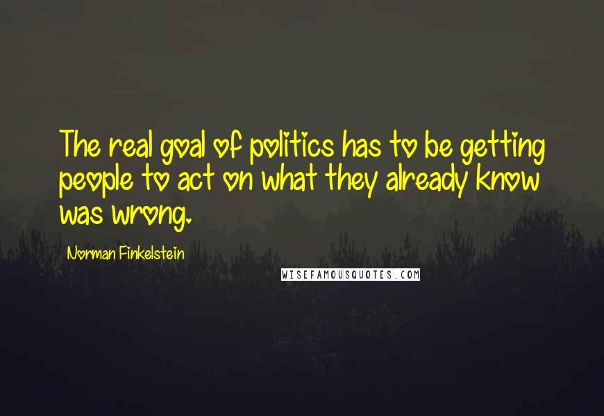 Norman Finkelstein Quotes: The real goal of politics has to be getting people to act on what they already know was wrong.