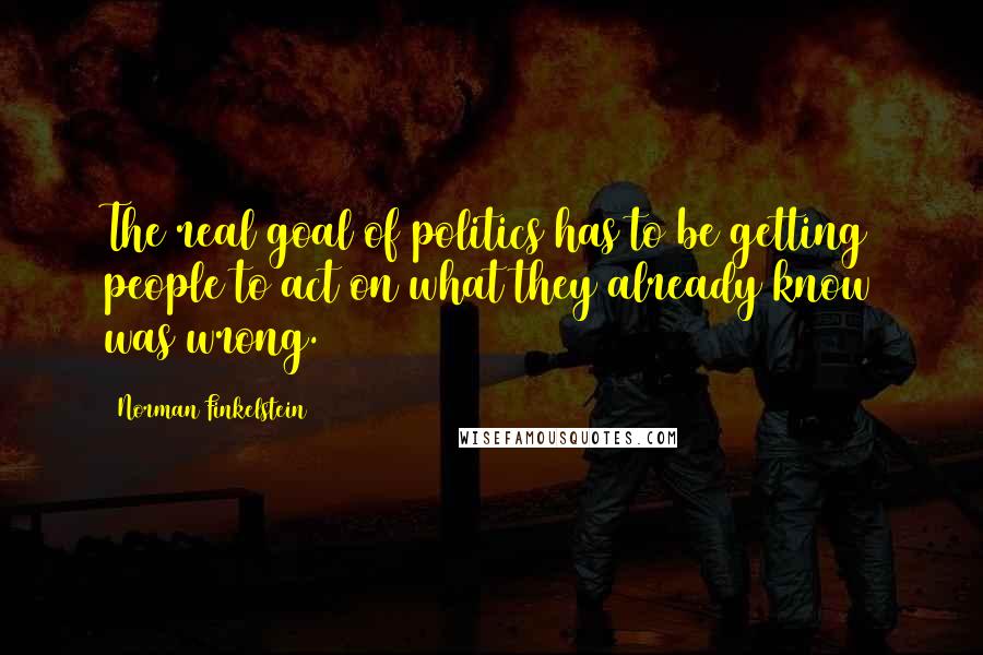 Norman Finkelstein Quotes: The real goal of politics has to be getting people to act on what they already know was wrong.