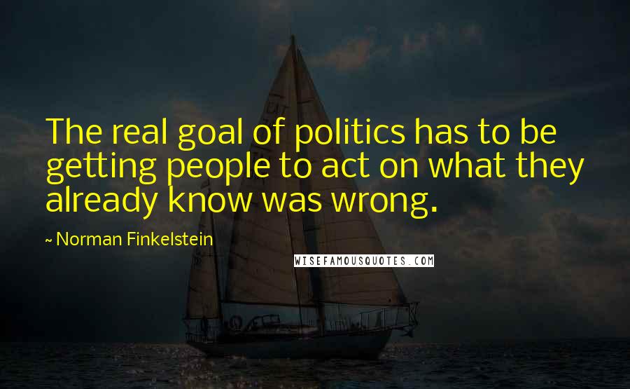 Norman Finkelstein Quotes: The real goal of politics has to be getting people to act on what they already know was wrong.