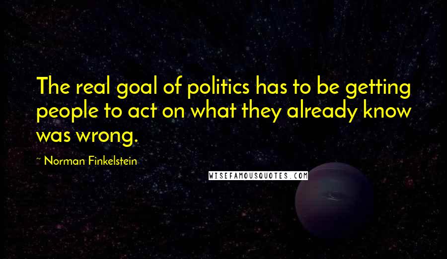 Norman Finkelstein Quotes: The real goal of politics has to be getting people to act on what they already know was wrong.
