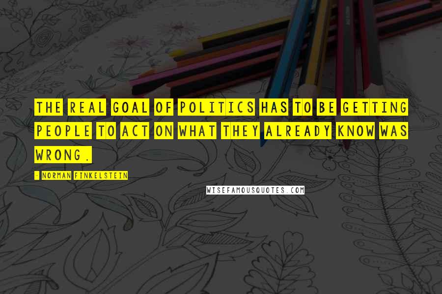 Norman Finkelstein Quotes: The real goal of politics has to be getting people to act on what they already know was wrong.