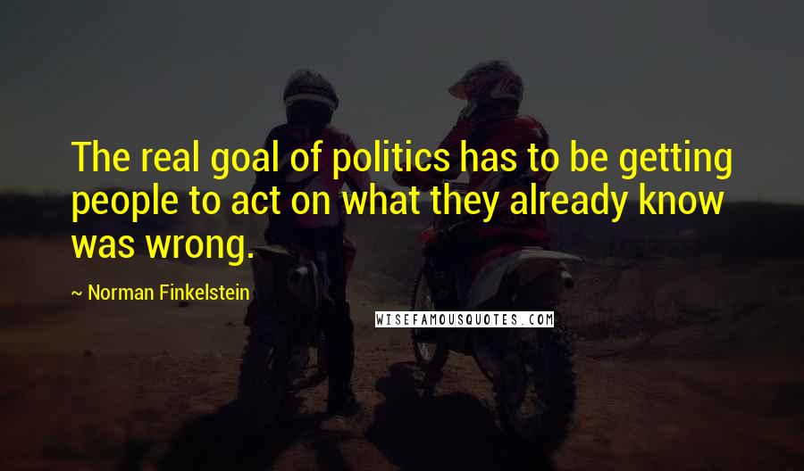 Norman Finkelstein Quotes: The real goal of politics has to be getting people to act on what they already know was wrong.