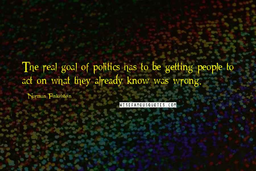 Norman Finkelstein Quotes: The real goal of politics has to be getting people to act on what they already know was wrong.