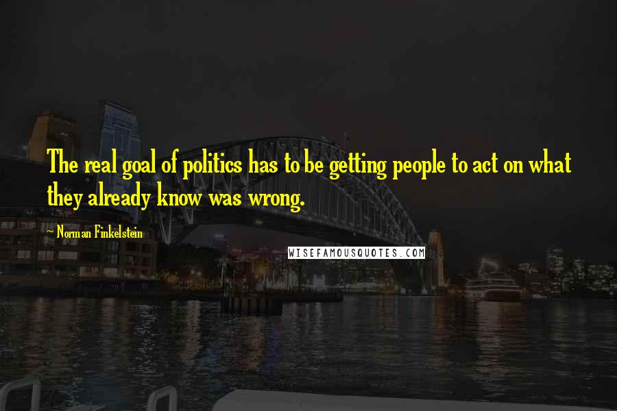 Norman Finkelstein Quotes: The real goal of politics has to be getting people to act on what they already know was wrong.