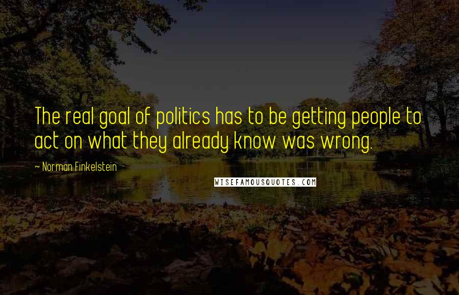 Norman Finkelstein Quotes: The real goal of politics has to be getting people to act on what they already know was wrong.