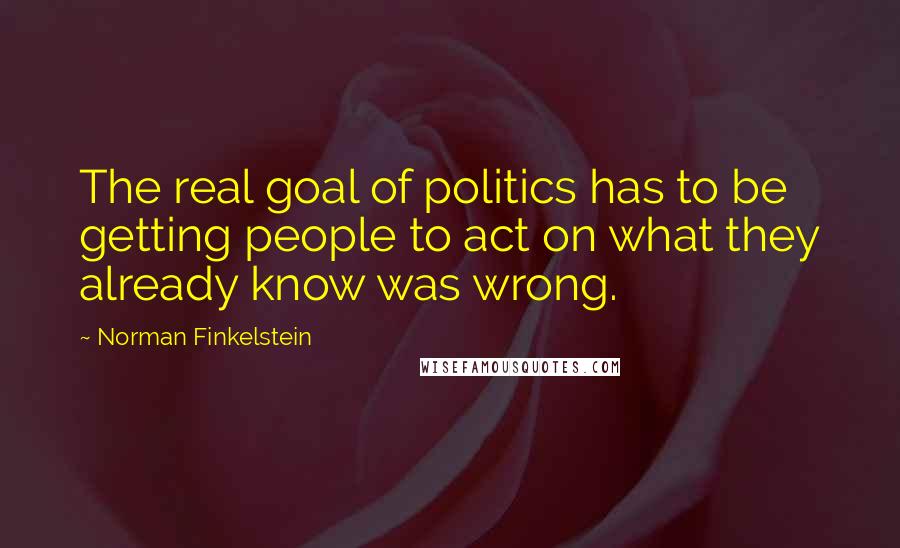 Norman Finkelstein Quotes: The real goal of politics has to be getting people to act on what they already know was wrong.