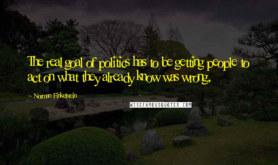 Norman Finkelstein Quotes: The real goal of politics has to be getting people to act on what they already know was wrong.