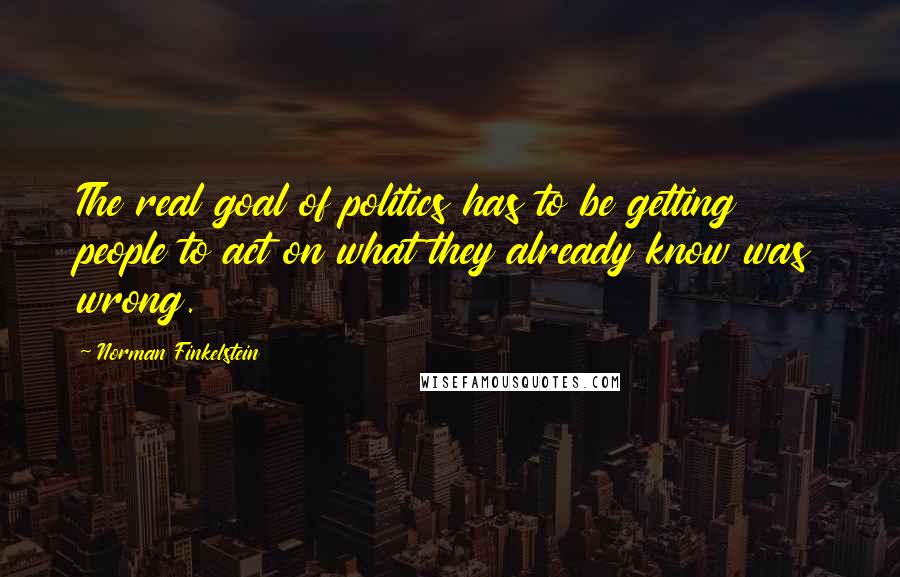 Norman Finkelstein Quotes: The real goal of politics has to be getting people to act on what they already know was wrong.