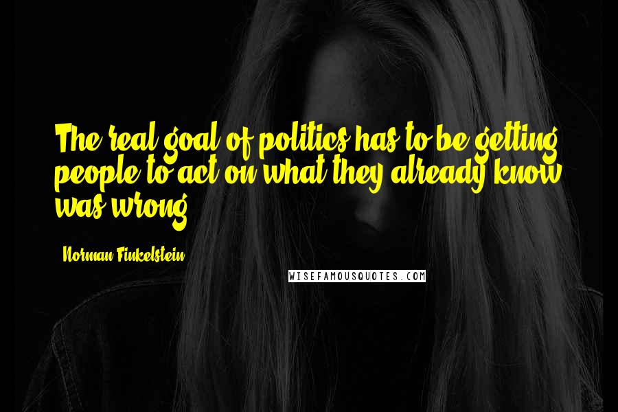 Norman Finkelstein Quotes: The real goal of politics has to be getting people to act on what they already know was wrong.