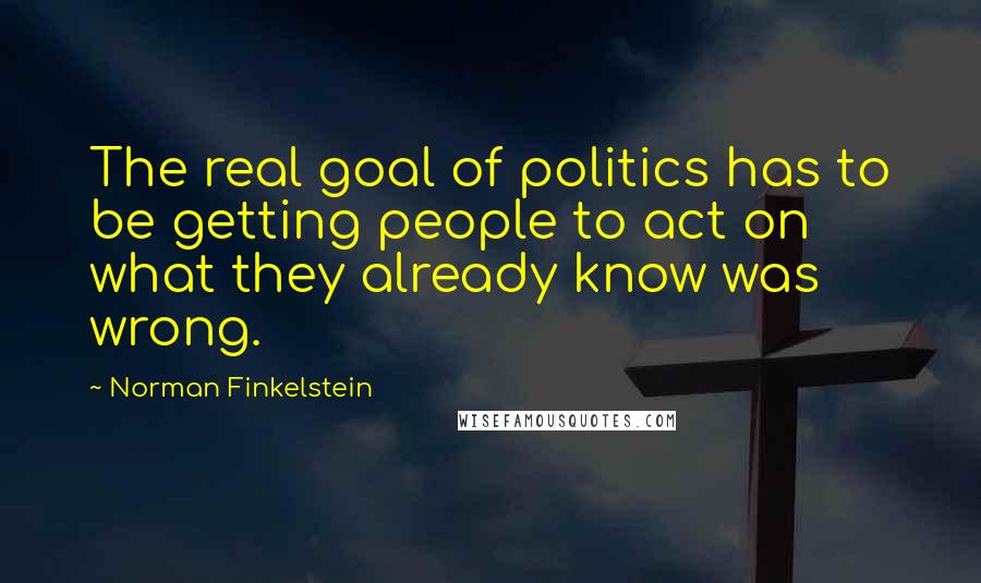 Norman Finkelstein Quotes: The real goal of politics has to be getting people to act on what they already know was wrong.