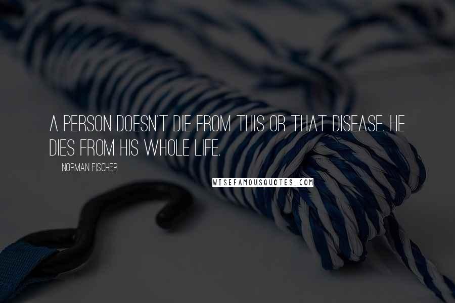 Norman Fischer Quotes: A person doesn't die from this or that disease. He dies from his whole life.