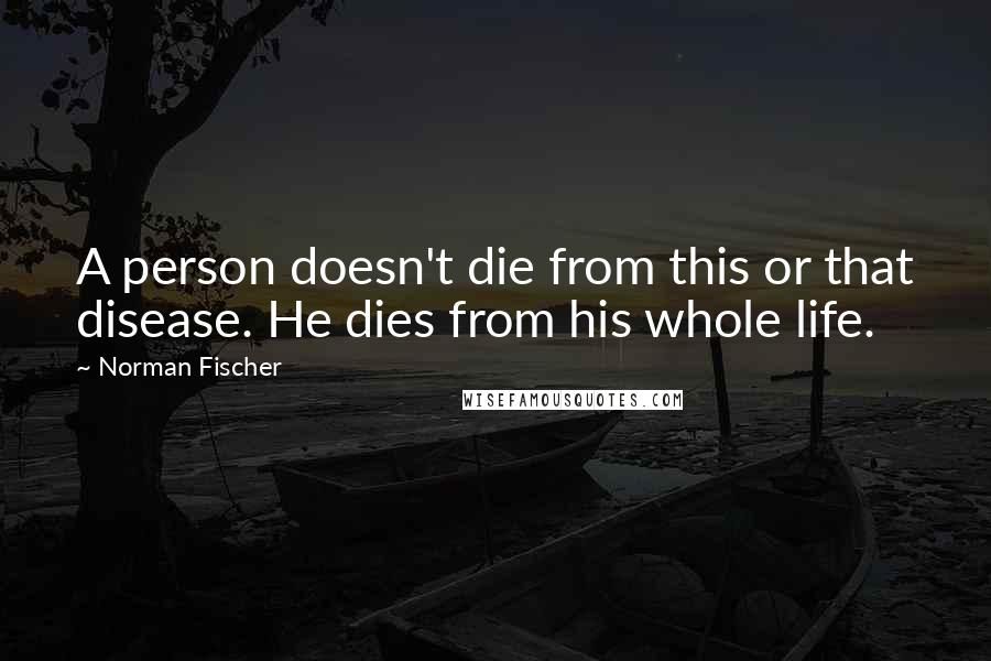 Norman Fischer Quotes: A person doesn't die from this or that disease. He dies from his whole life.
