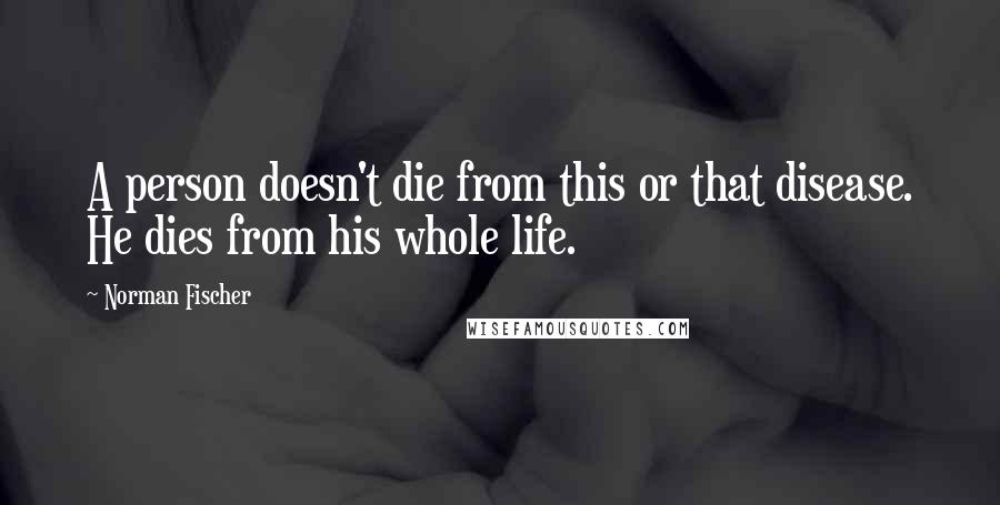 Norman Fischer Quotes: A person doesn't die from this or that disease. He dies from his whole life.