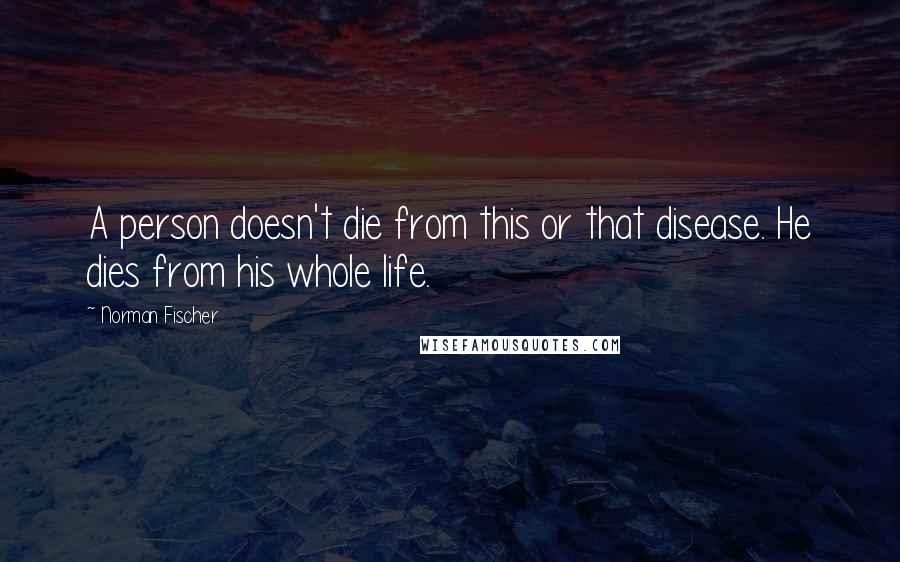 Norman Fischer Quotes: A person doesn't die from this or that disease. He dies from his whole life.