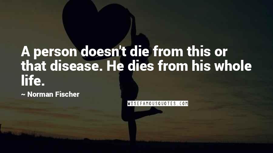 Norman Fischer Quotes: A person doesn't die from this or that disease. He dies from his whole life.