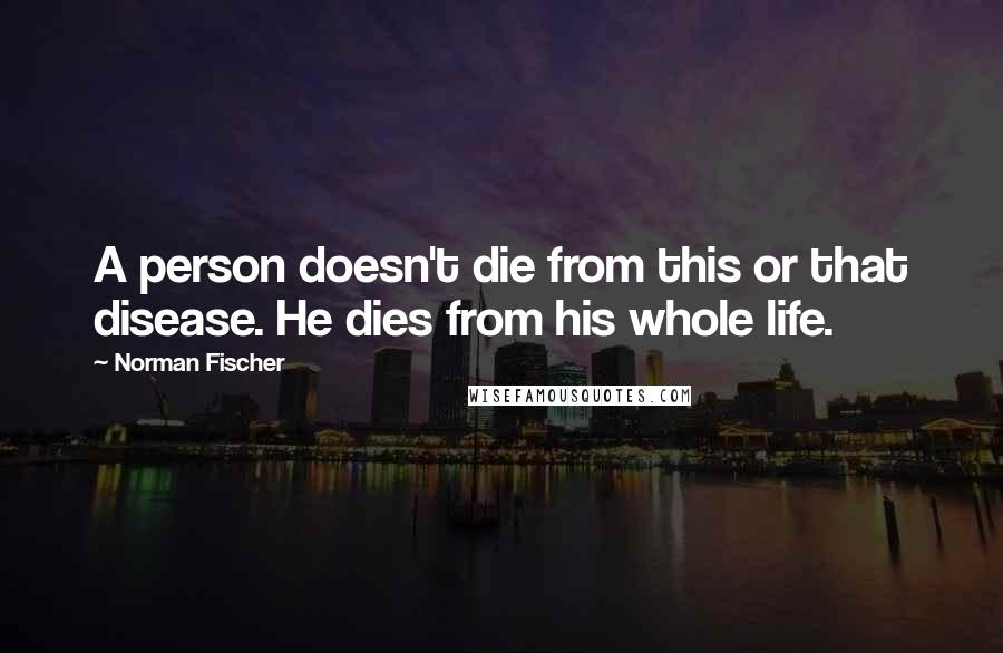 Norman Fischer Quotes: A person doesn't die from this or that disease. He dies from his whole life.