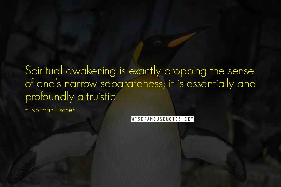 Norman Fischer Quotes: Spiritual awakening is exactly dropping the sense of one's narrow separateness; it is essentially and profoundly altruistic.