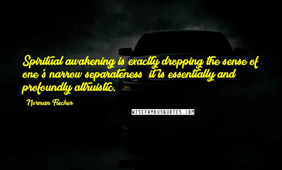 Norman Fischer Quotes: Spiritual awakening is exactly dropping the sense of one's narrow separateness; it is essentially and profoundly altruistic.