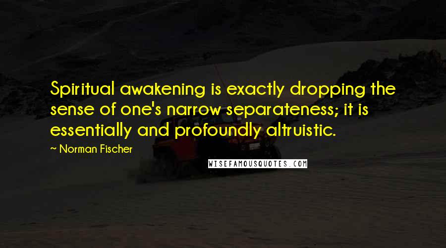 Norman Fischer Quotes: Spiritual awakening is exactly dropping the sense of one's narrow separateness; it is essentially and profoundly altruistic.