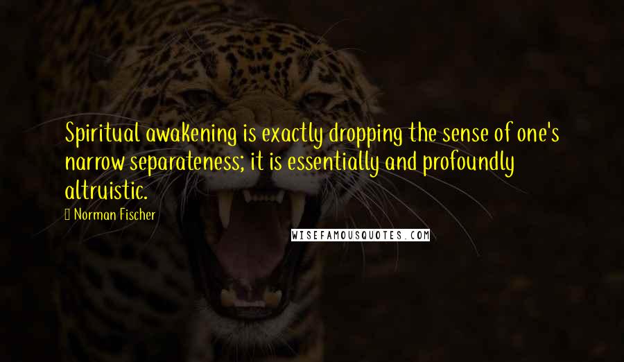 Norman Fischer Quotes: Spiritual awakening is exactly dropping the sense of one's narrow separateness; it is essentially and profoundly altruistic.