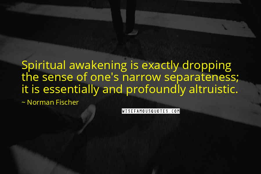 Norman Fischer Quotes: Spiritual awakening is exactly dropping the sense of one's narrow separateness; it is essentially and profoundly altruistic.