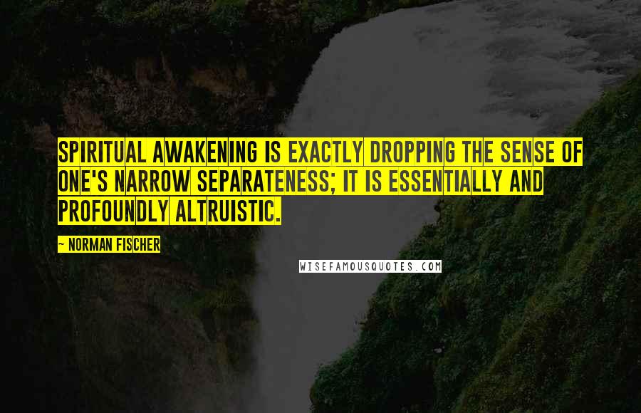Norman Fischer Quotes: Spiritual awakening is exactly dropping the sense of one's narrow separateness; it is essentially and profoundly altruistic.