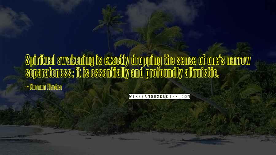 Norman Fischer Quotes: Spiritual awakening is exactly dropping the sense of one's narrow separateness; it is essentially and profoundly altruistic.