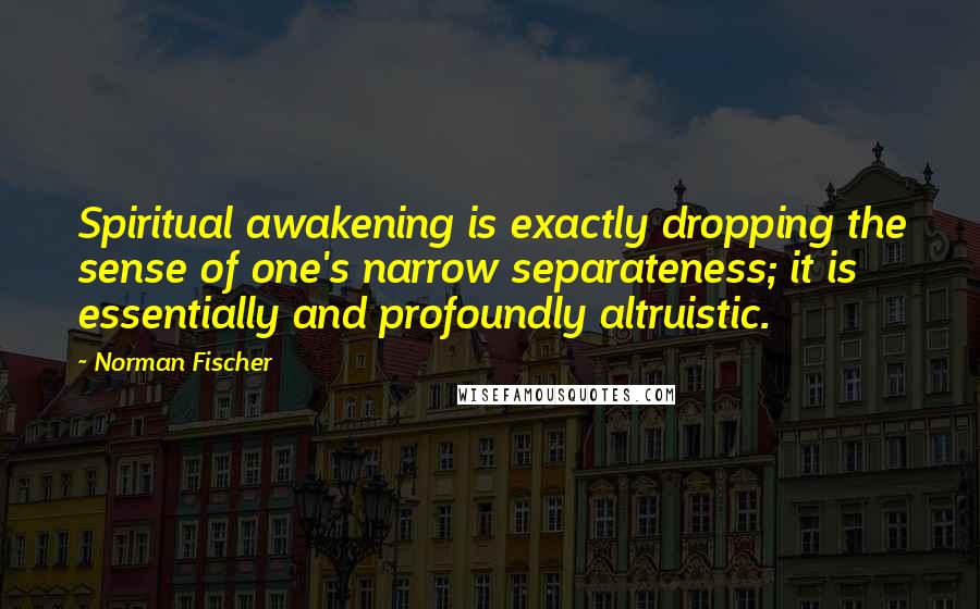 Norman Fischer Quotes: Spiritual awakening is exactly dropping the sense of one's narrow separateness; it is essentially and profoundly altruistic.