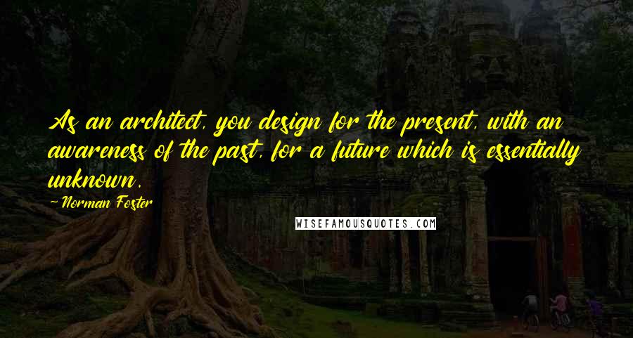 Norman Foster Quotes: As an architect, you design for the present, with an awareness of the past, for a future which is essentially unknown.