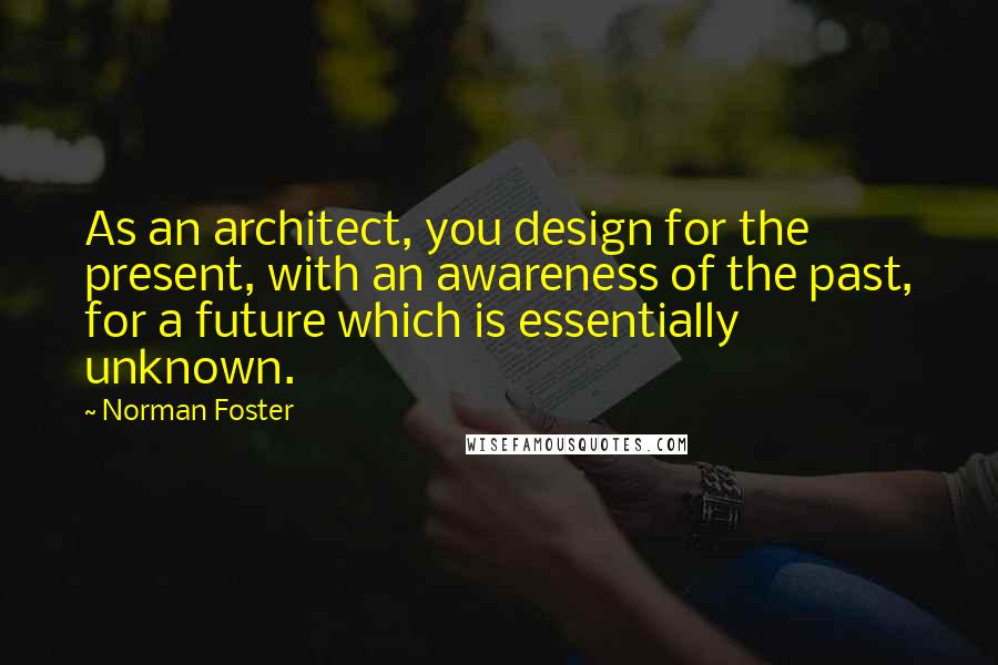 Norman Foster Quotes: As an architect, you design for the present, with an awareness of the past, for a future which is essentially unknown.