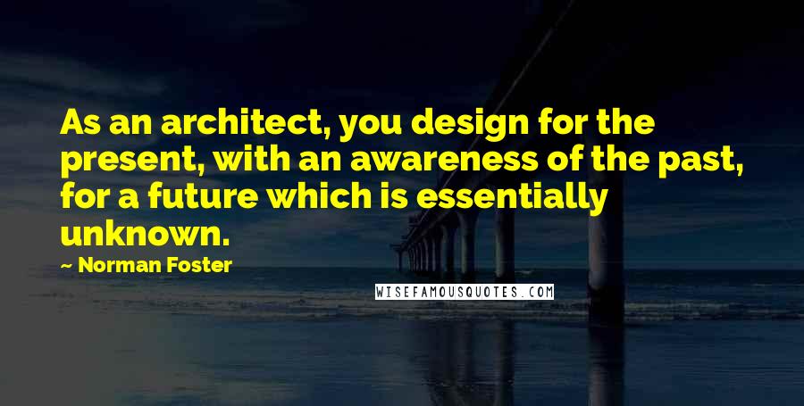 Norman Foster Quotes: As an architect, you design for the present, with an awareness of the past, for a future which is essentially unknown.