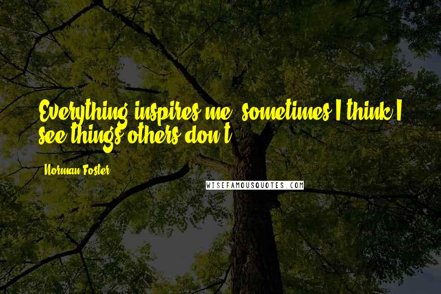 Norman Foster Quotes: Everything inspires me; sometimes I think I see things others don't.