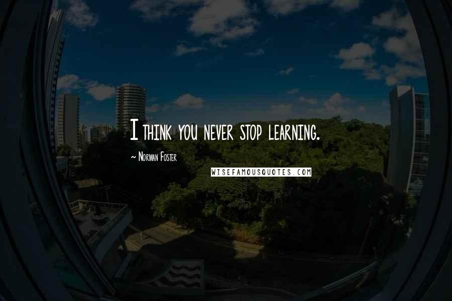 Norman Foster Quotes: I think you never stop learning.
