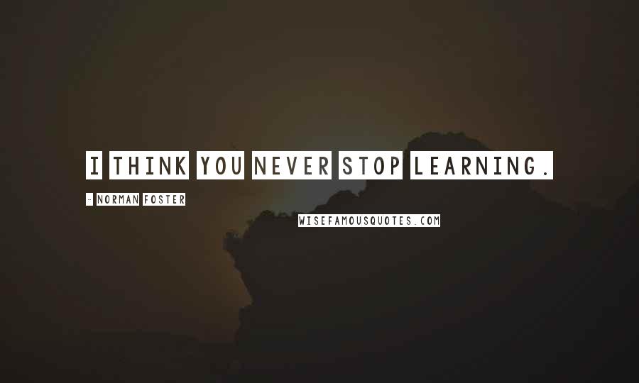 Norman Foster Quotes: I think you never stop learning.