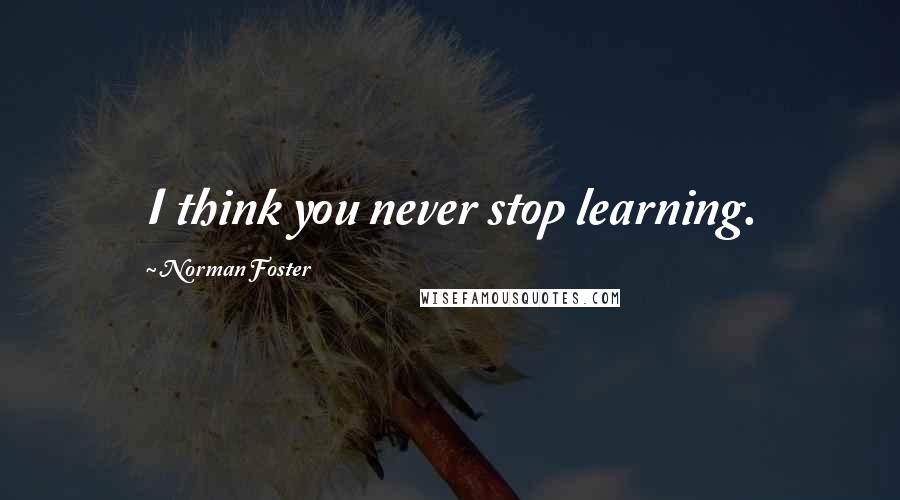 Norman Foster Quotes: I think you never stop learning.