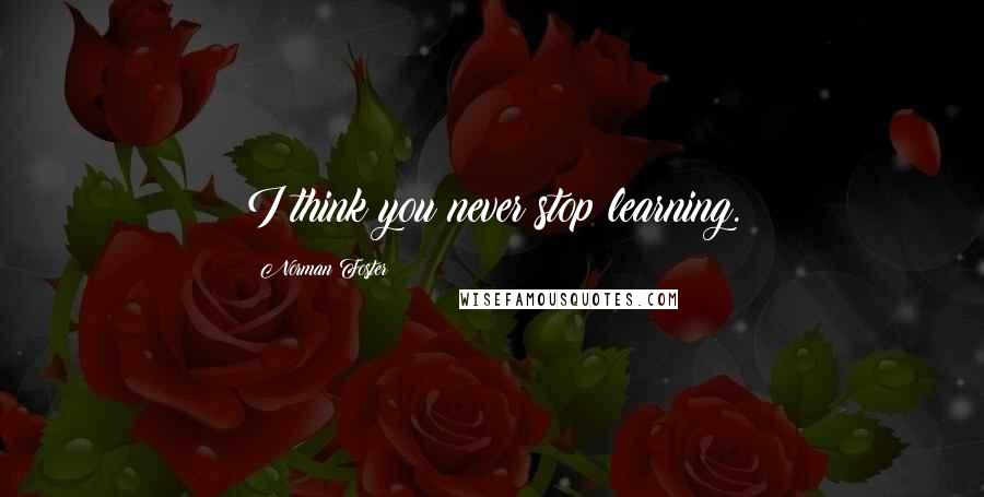 Norman Foster Quotes: I think you never stop learning.
