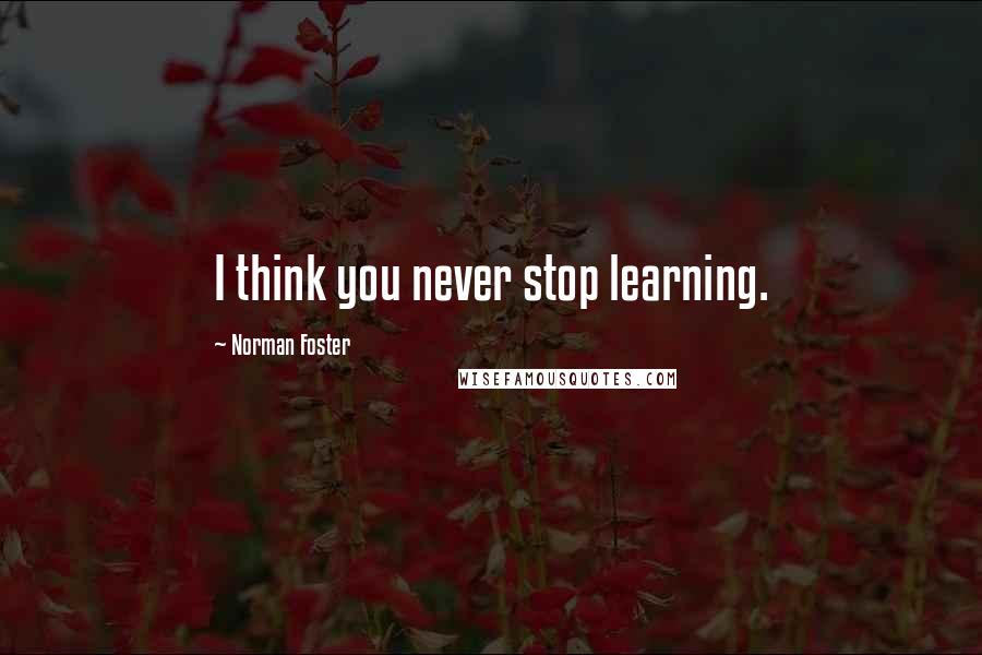 Norman Foster Quotes: I think you never stop learning.