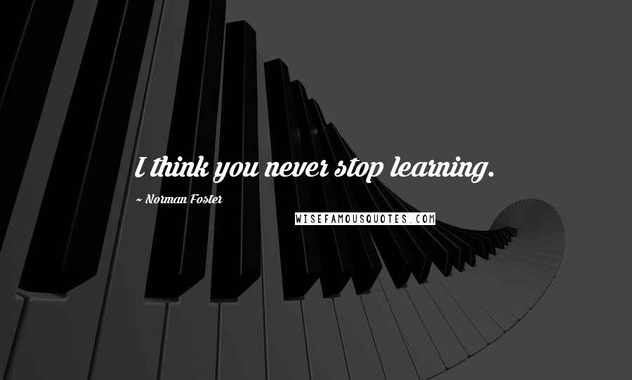 Norman Foster Quotes: I think you never stop learning.