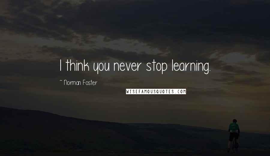 Norman Foster Quotes: I think you never stop learning.