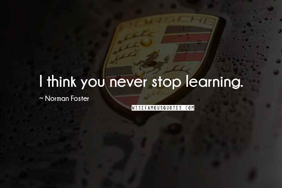Norman Foster Quotes: I think you never stop learning.