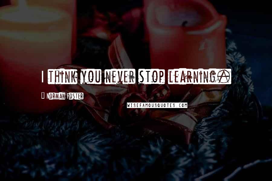 Norman Foster Quotes: I think you never stop learning.