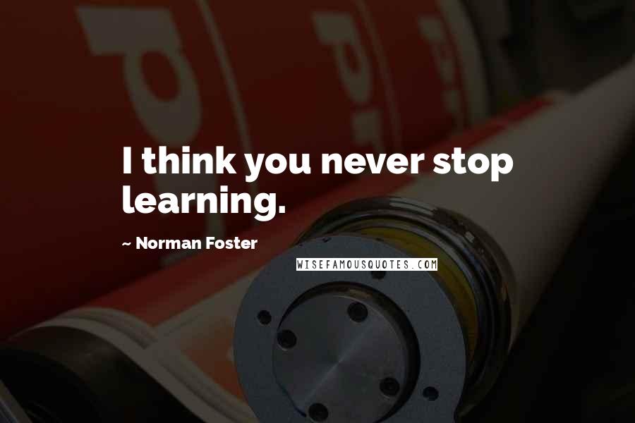 Norman Foster Quotes: I think you never stop learning.