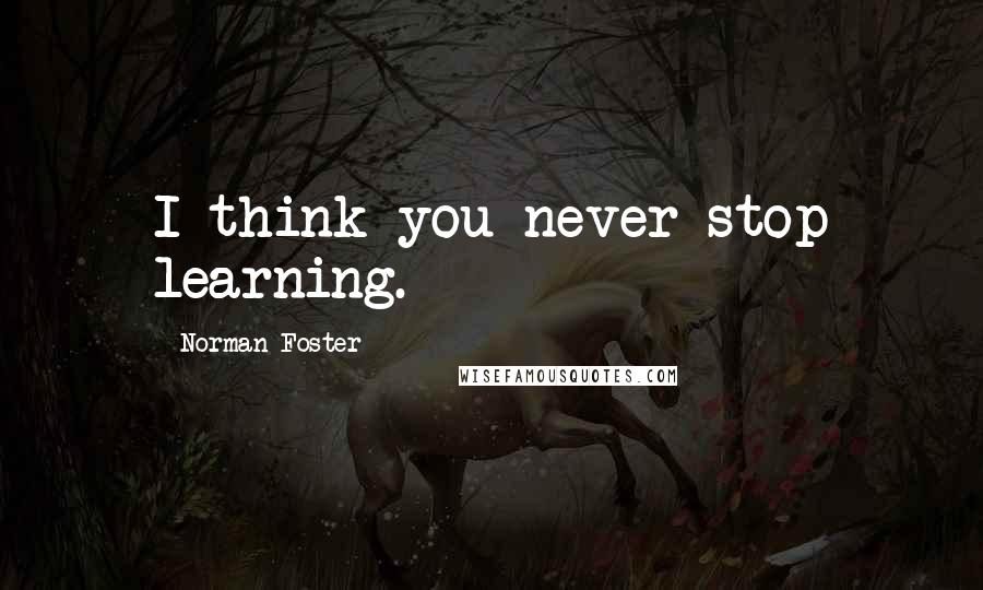 Norman Foster Quotes: I think you never stop learning.