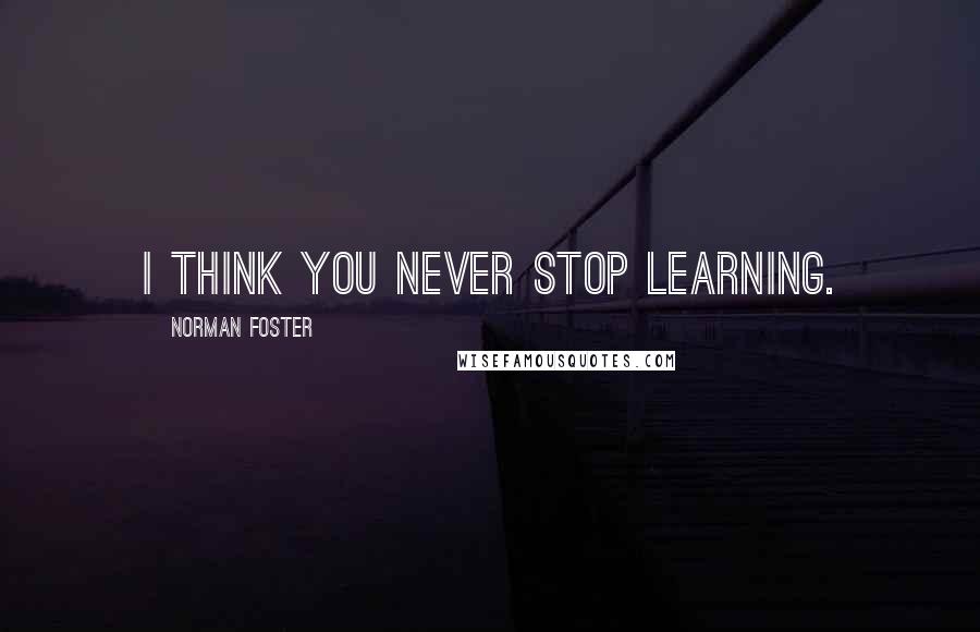 Norman Foster Quotes: I think you never stop learning.