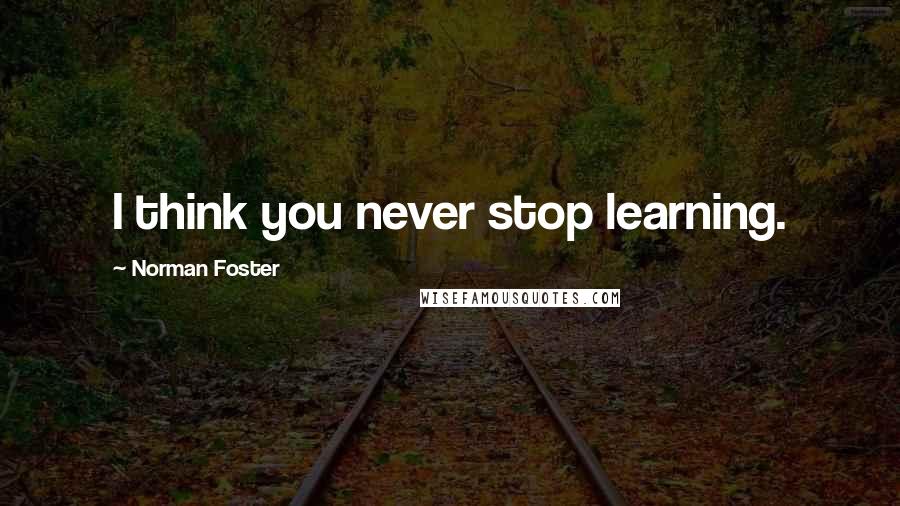 Norman Foster Quotes: I think you never stop learning.