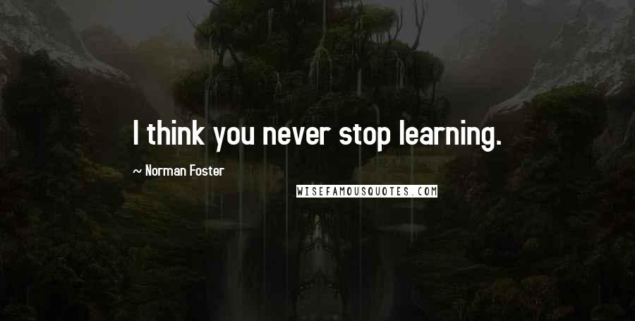 Norman Foster Quotes: I think you never stop learning.