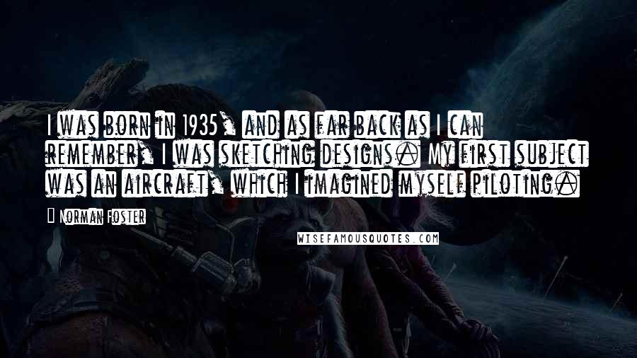 Norman Foster Quotes: I was born in 1935, and as far back as I can remember, I was sketching designs. My first subject was an aircraft, which I imagined myself piloting.