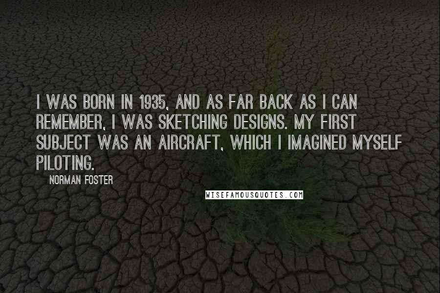 Norman Foster Quotes: I was born in 1935, and as far back as I can remember, I was sketching designs. My first subject was an aircraft, which I imagined myself piloting.