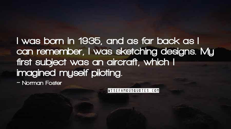 Norman Foster Quotes: I was born in 1935, and as far back as I can remember, I was sketching designs. My first subject was an aircraft, which I imagined myself piloting.